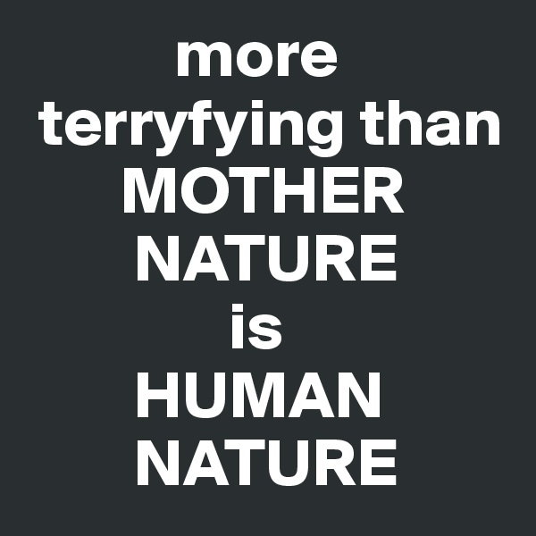            more 
 terryfying than 
       MOTHER       
        NATURE 
               is 
        HUMAN      
        NATURE