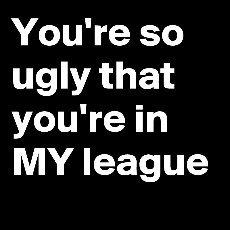 You're so ugly that you're in MY league