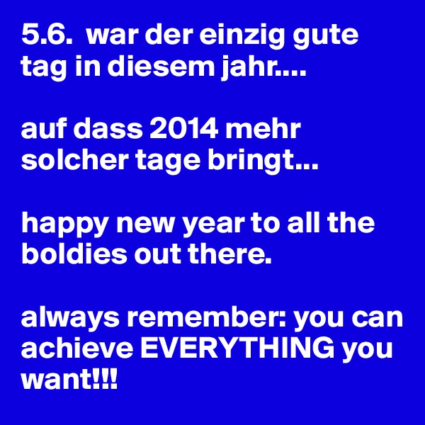 5.6.  war der einzig gute tag in diesem jahr....

auf dass 2014 mehr solcher tage bringt...

happy new year to all the boldies out there.

always remember: you can achieve EVERYTHING you want!!!