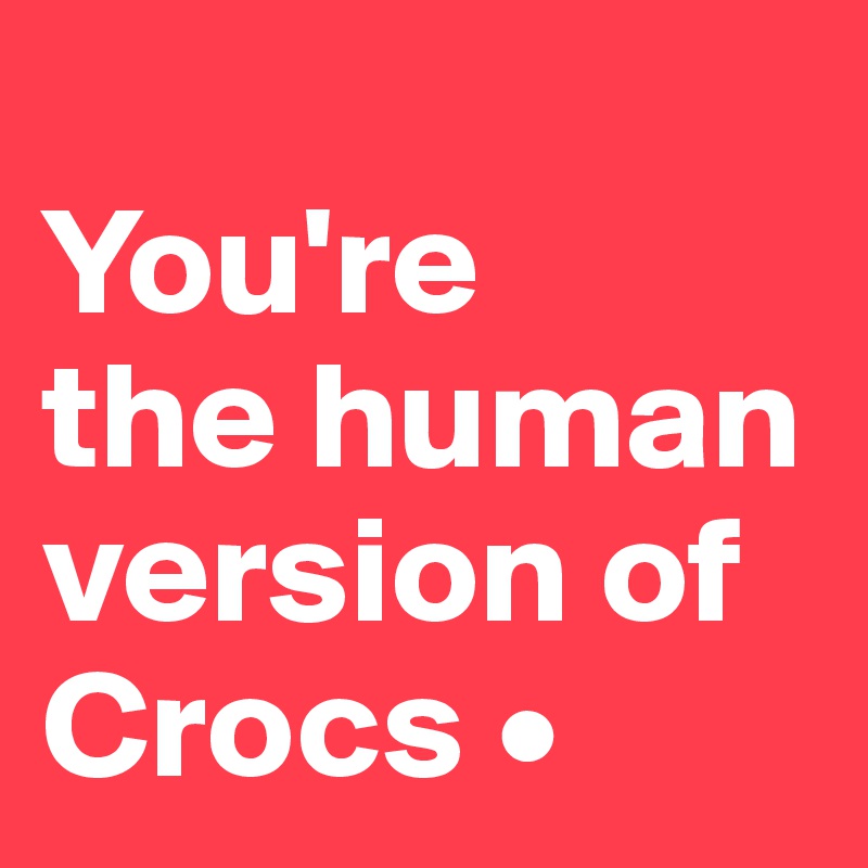 
You're
the human version of Crocs •