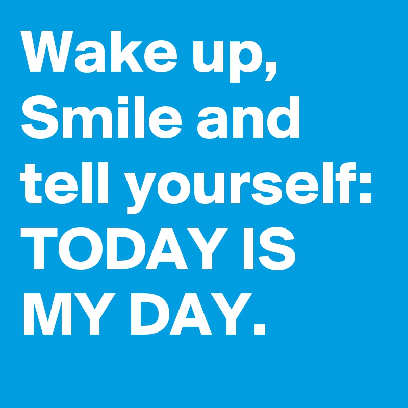 Wake up, Smile and tell yourself: TODAY IS MY DAY.