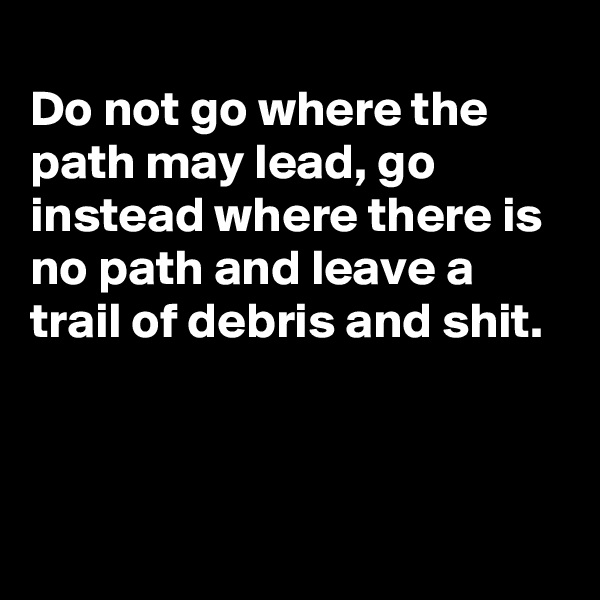 
Do not go where the path may lead, go instead where there is no path and leave a trail of debris and shit.



