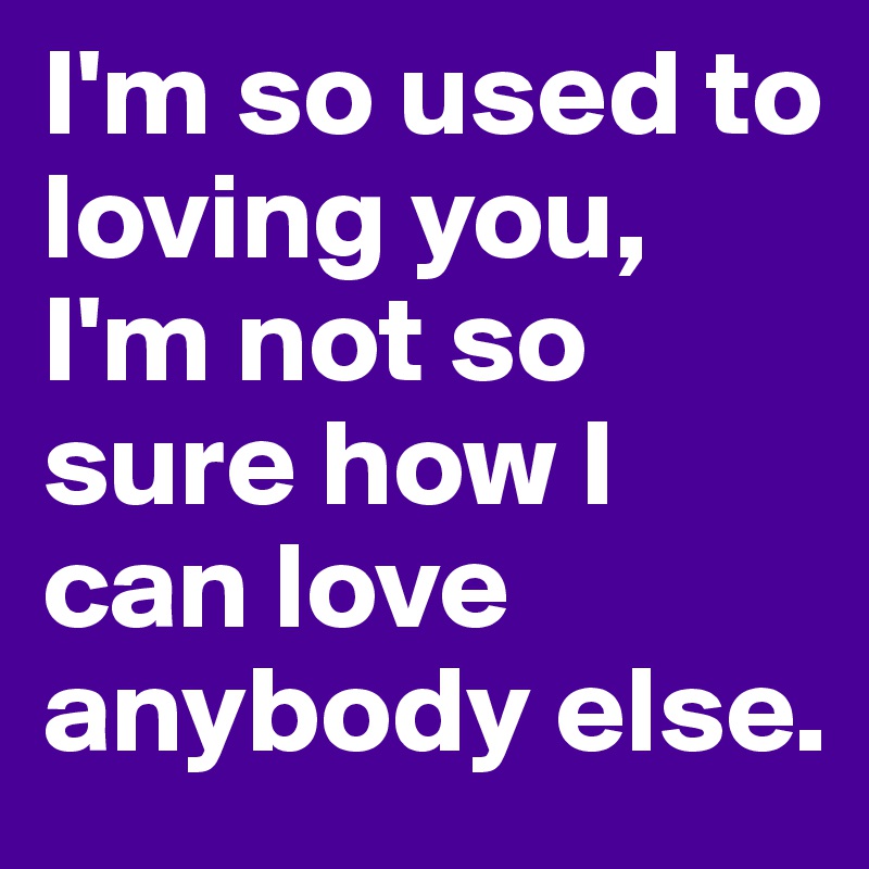 I'm so used to loving you, I'm not so sure how I can love anybody else. 
