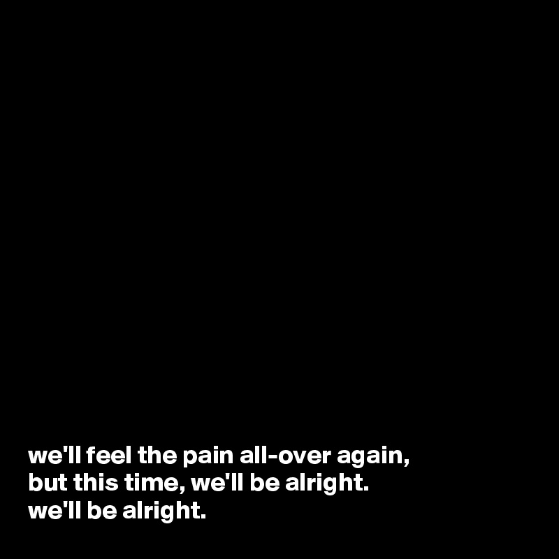














we'll feel the pain all-over again,
but this time, we'll be alright.
we'll be alright.