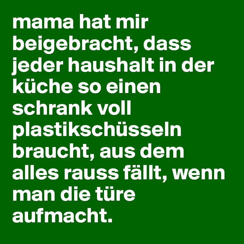 mama hat mir beigebracht, dass jeder haushalt in der küche so einen schrank voll plastikschüsseln braucht, aus dem alles rauss fällt, wenn man die türe aufmacht.