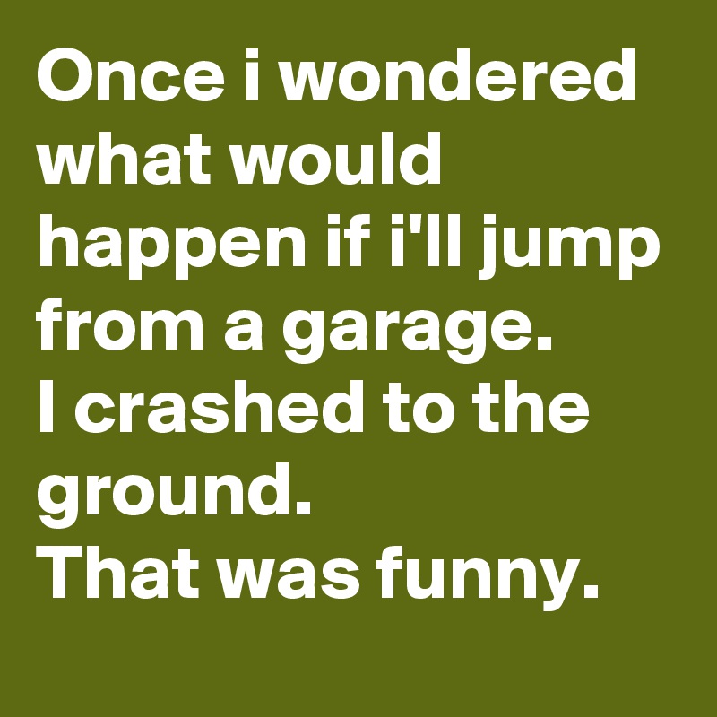 Once i wondered what would happen if i'll jump from a garage. 
I crashed to the ground. 
That was funny.