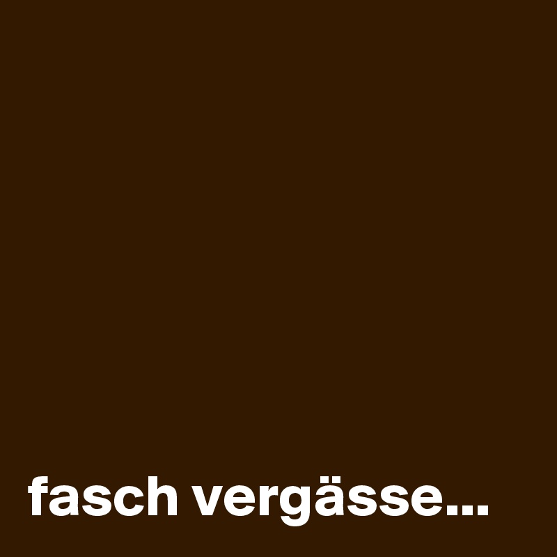 






fasch vergässe...