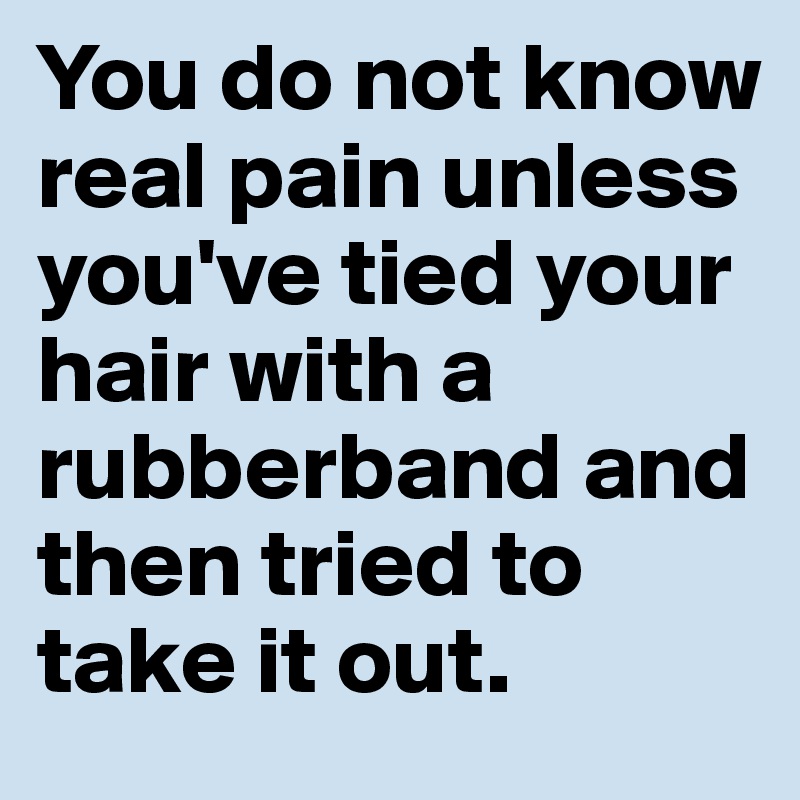 You do not know real pain unless you've tied your hair with a rubberband and then tried to take it out. 
