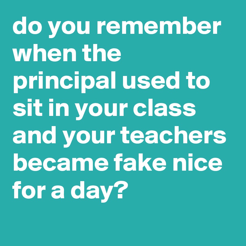 do you remember when the principal used to sit in your class and your ...