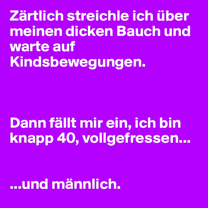 Zärtlich streichle ich über meinen dicken Bauch und warte auf Kindsbewegungen.



Dann fällt mir ein, ich bin knapp 40, vollgefressen...


...und männlich.