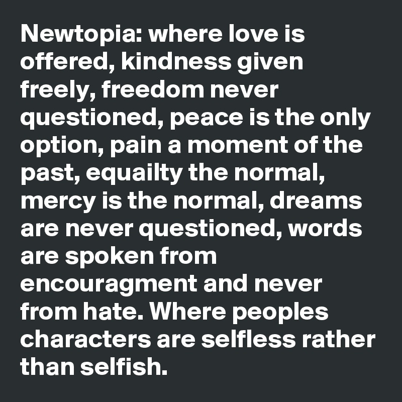 Newtopia: where love is offered, kindness given freely, freedom never questioned, peace is the only option, pain a moment of the past, equailty the normal, mercy is the normal, dreams are never questioned, words are spoken from encouragment and never from hate. Where peoples characters are selfless rather than selfish.