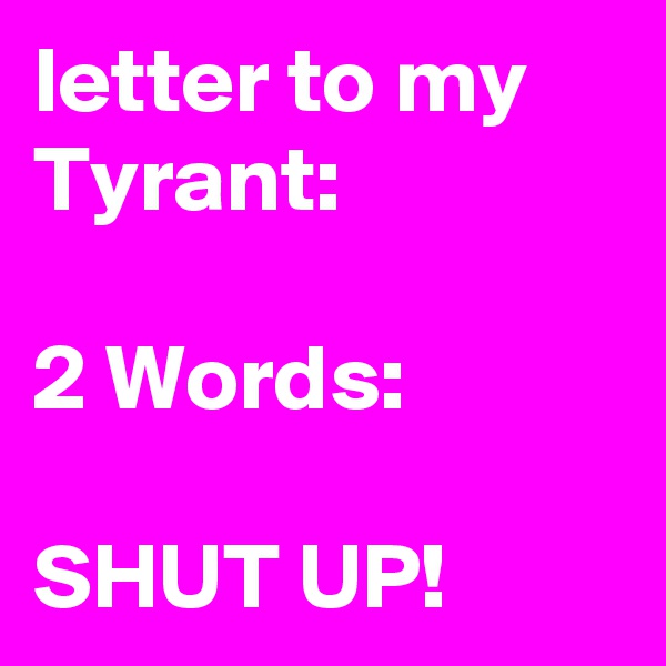 letter to my Tyrant: 

2 Words:

SHUT UP!