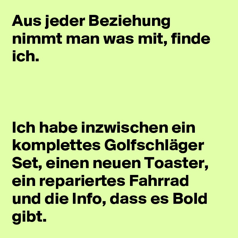 Aus jeder Beziehung nimmt man was mit, finde ich.



Ich habe inzwischen ein komplettes Golfschläger Set, einen neuen Toaster, ein repariertes Fahrrad und die Info, dass es Bold gibt.