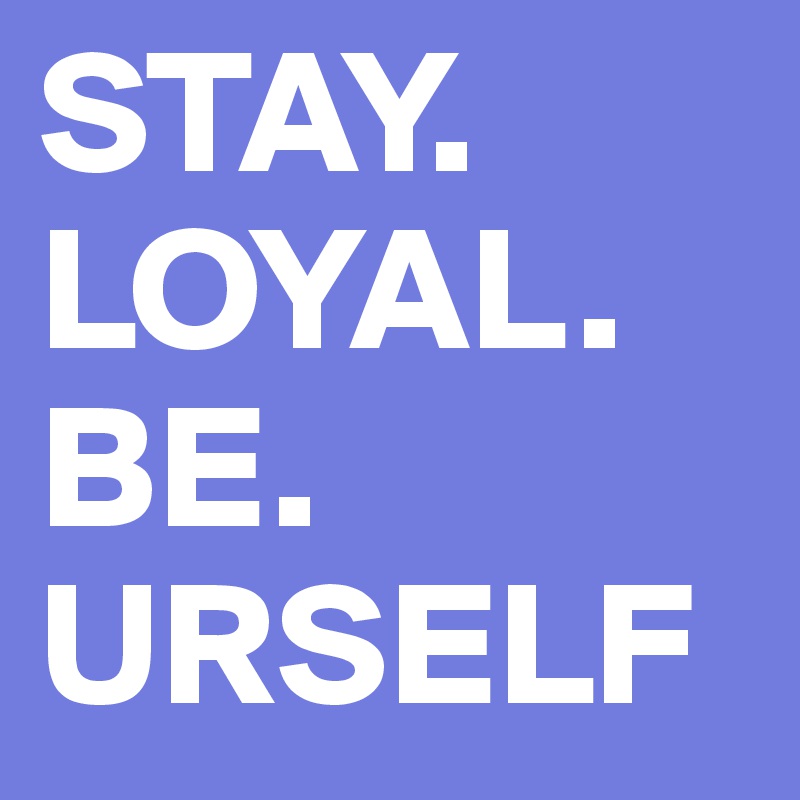 STAY.
LOYAL.
BE.
URSELF