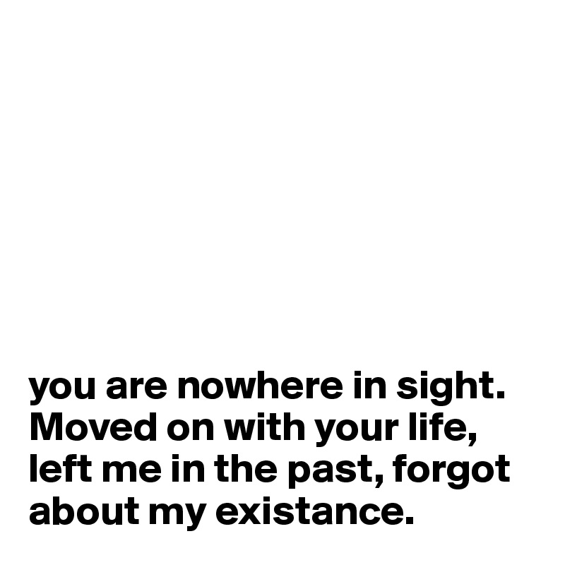 







you are nowhere in sight.
Moved on with your life, left me in the past, forgot about my existance.