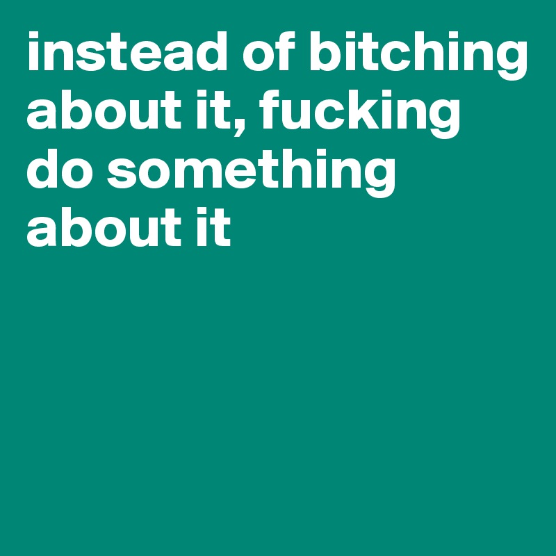 instead of bitching about it, fucking do something about it



