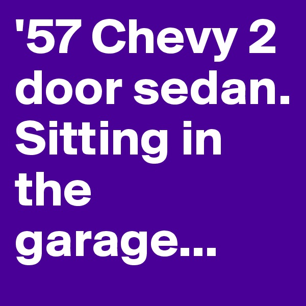 '57 Chevy 2 door sedan. Sitting in the garage...