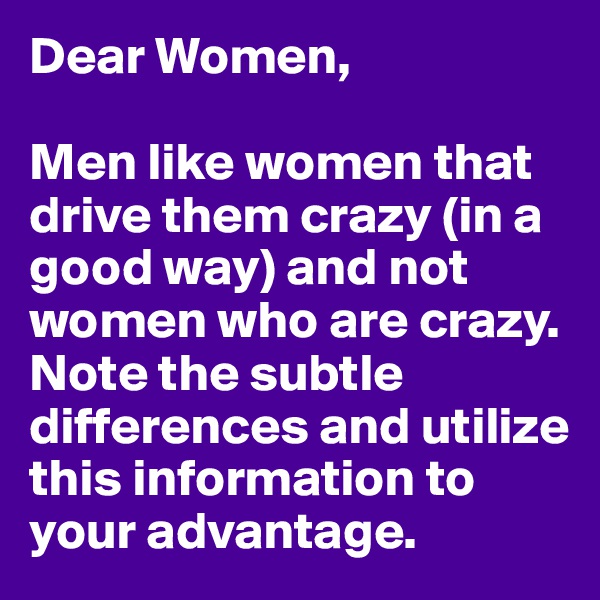 Dear Women,

Men like women that drive them crazy (in a good way) and not women who are crazy. Note the subtle differences and utilize this information to your advantage. 