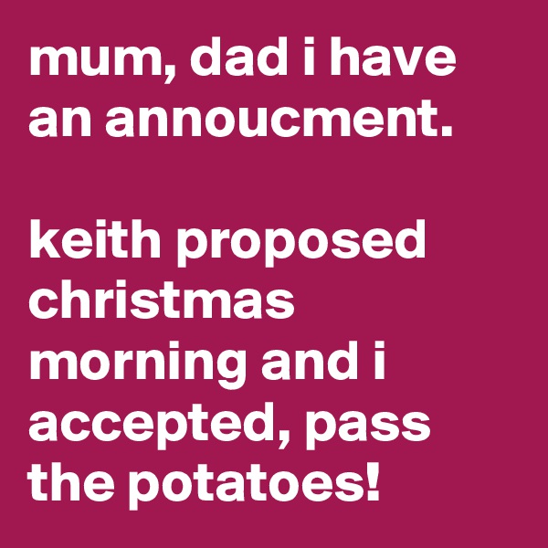 mum, dad i have an annoucment.

keith proposed christmas morning and i accepted, pass the potatoes!