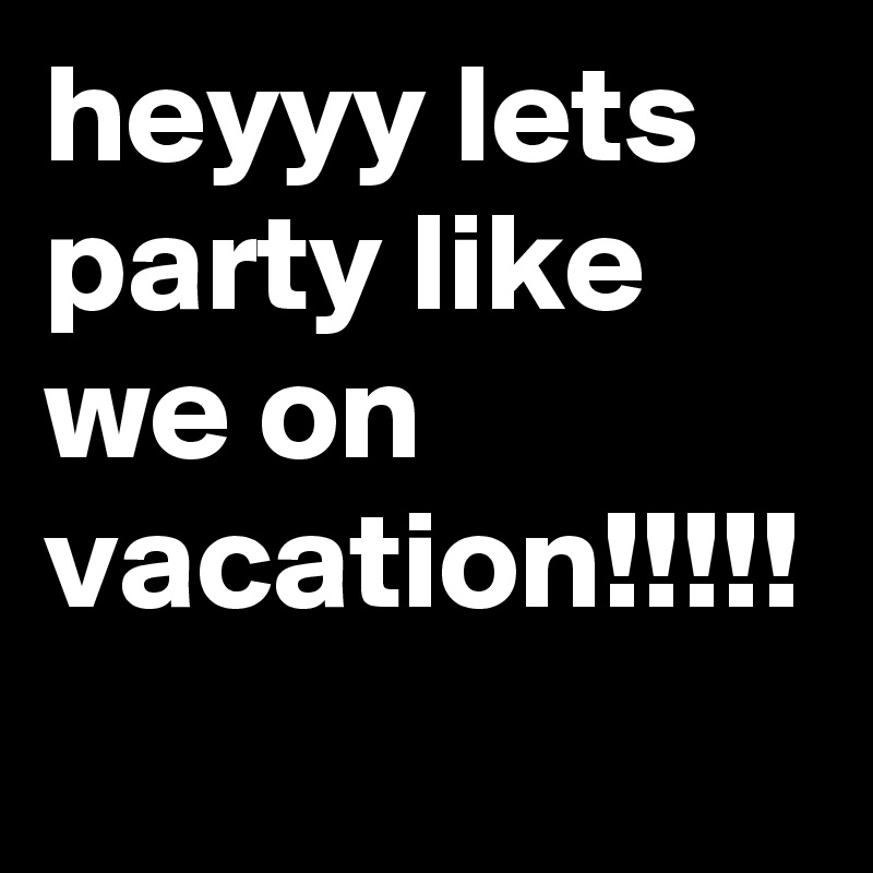 heyyy lets party like we on vacation!!!!!