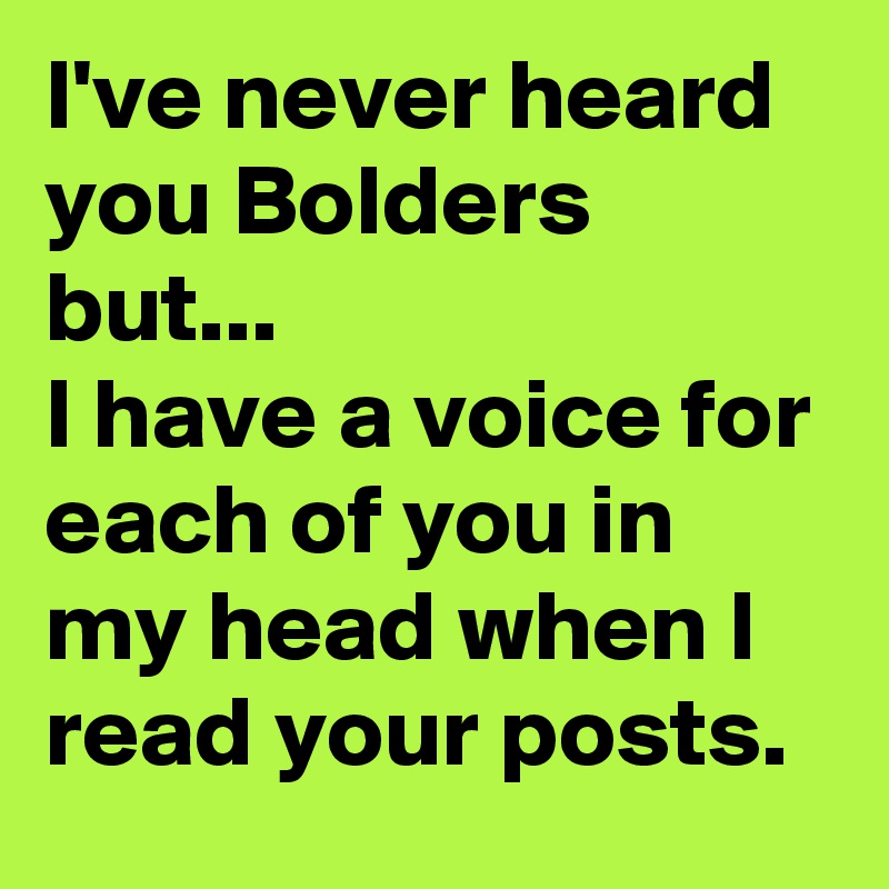 I've never heard you Bolders but...                            I have a voice for each of you in my head when I read your posts.