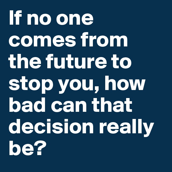 If no one comes from the future to stop you, how bad can that decision really be? 
