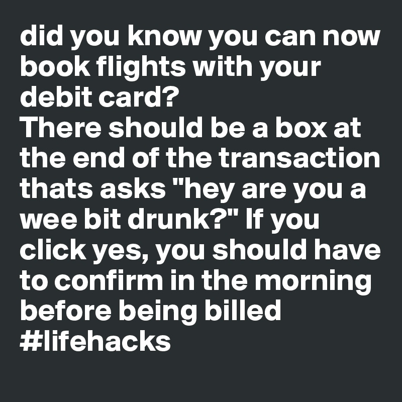 did you know you can now book flights with your debit card?
There should be a box at the end of the transaction thats asks "hey are you a wee bit drunk?" If you click yes, you should have to confirm in the morning before being billed 
#lifehacks