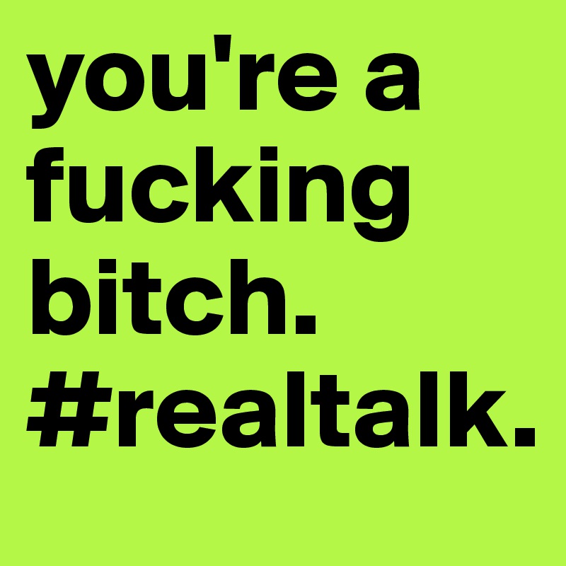 you're a fucking bitch. #realtalk.