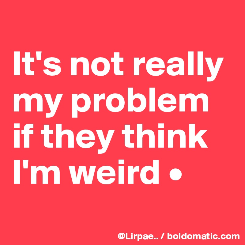 
It's not really my problem if they think I'm weird •
