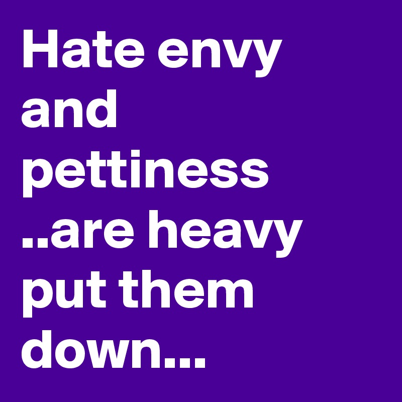 Hate envy and pettiness ..are heavy put them down...