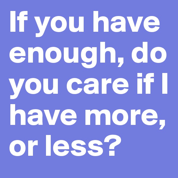 If you have enough, do you care if I have more, or less?