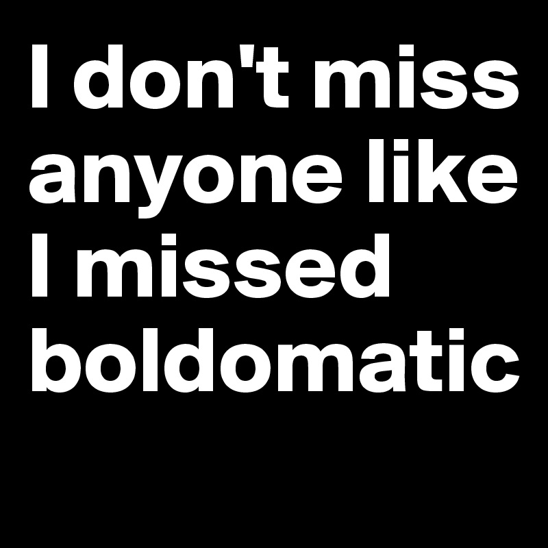 I don't miss anyone like I missed boldomatic
