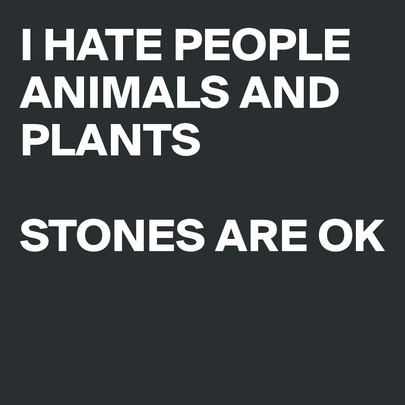 I HATE PEOPLE ANIMALS AND PLANTS 

STONES ARE OK

