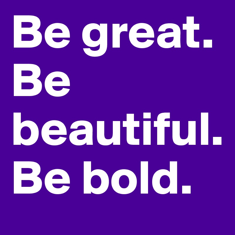 Be great.
Be beautiful.
Be bold.