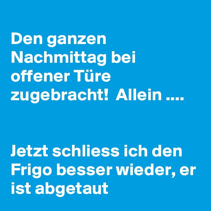 
Den ganzen Nachmittag bei offener Türe zugebracht!  Allein ....


Jetzt schliess ich den Frigo besser wieder, er ist abgetaut 