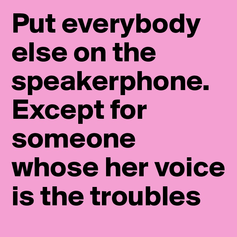 Put everybody else on the speakerphone. Except for someone whose her voice is the troubles