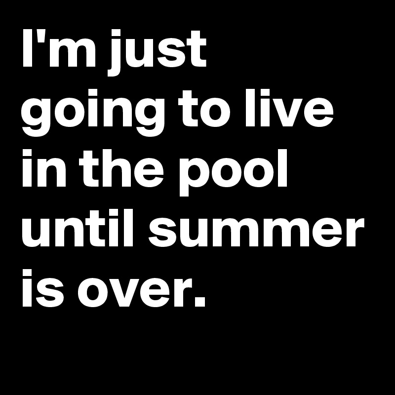 I'm just going to live in the pool until summer is over.