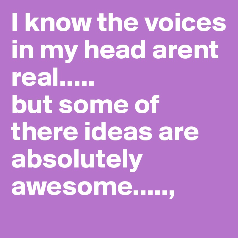 I know the voices in my head arent real.....
but some of there ideas are absolutely awesome.....,
