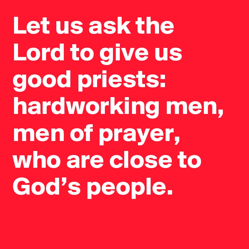 Let us ask the Lord to give us good priests: hardworking men, men of prayer, who are close to God’s people.
