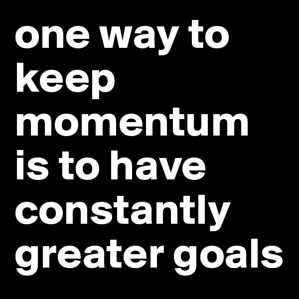 one way to keep momentum is to have constantly greater goals 