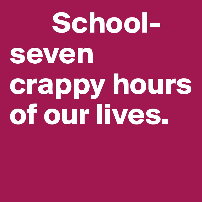        School- seven crappy hours of our lives.
