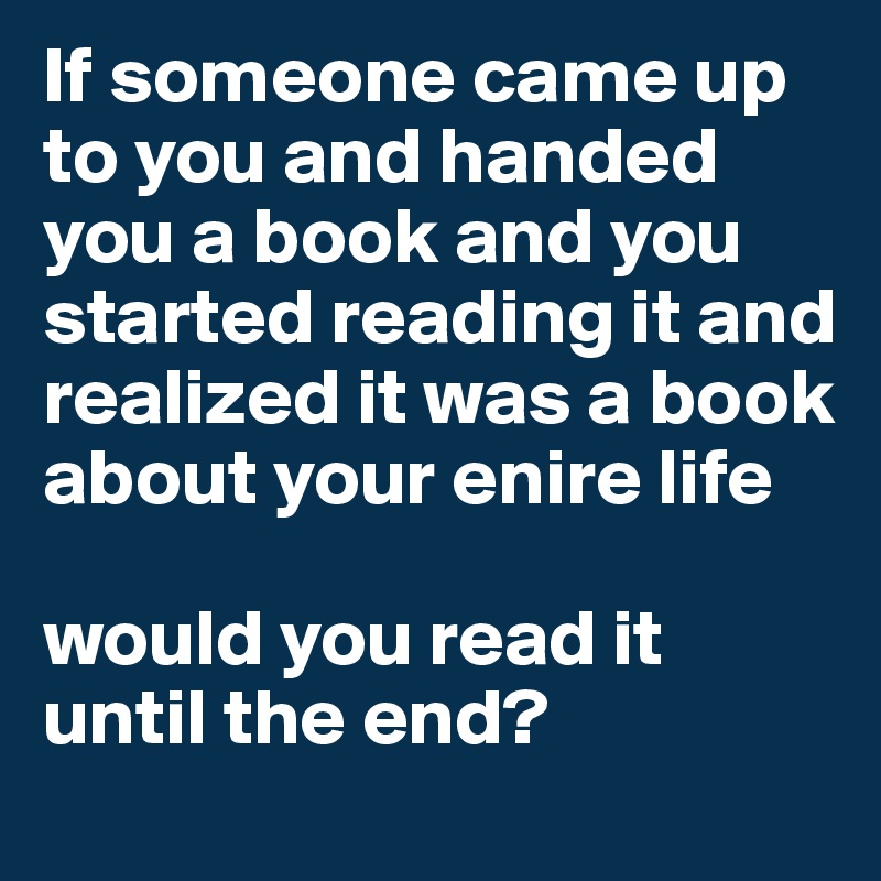If someone came up to you and handed you a book and you started reading it and realized it was a book about your enire life

would you read it until the end?