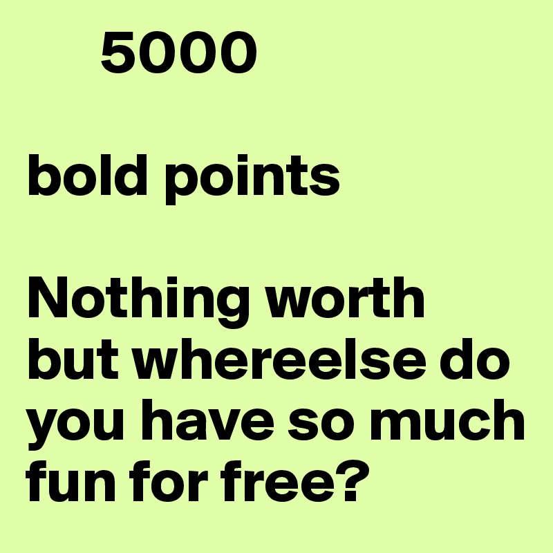       5000

bold points

Nothing worth but whereelse do you have so much fun for free?