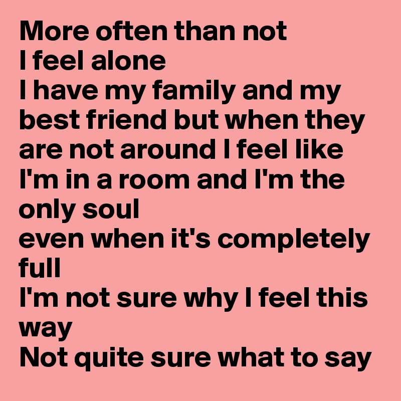More often than not
I feel alone
I have my family and my best friend but when they are not around I feel like I'm in a room and I'm the only soul
even when it's completely full
I'm not sure why I feel this way
Not quite sure what to say