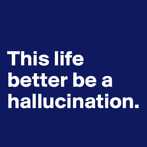 

This life better be a hallucination. 
