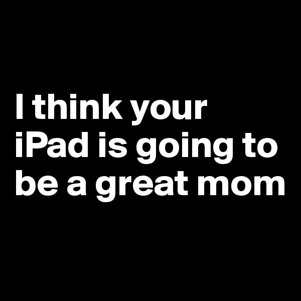 

I think your iPad is going to be a great mom
