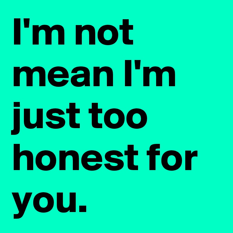 I'm not mean I'm just too honest for you.