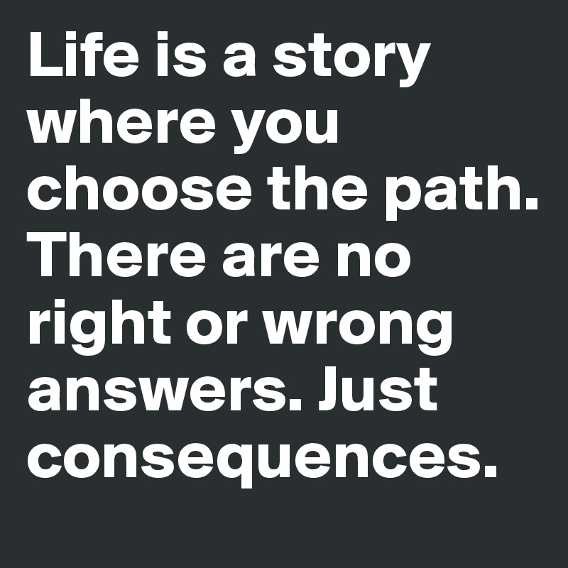 Life is a story where you choose the path. There are no right or wrong answers. Just consequences. 