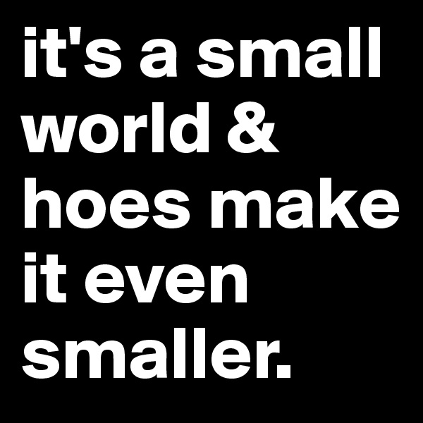 it's a small world & hoes make it even smaller.