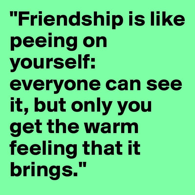 "Friendship is like peeing on yourself: everyone can see it, but only you get the warm feeling that it brings."